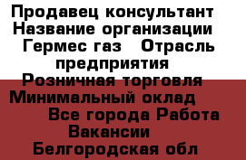 Продавец-консультант › Название организации ­ Гермес-газ › Отрасль предприятия ­ Розничная торговля › Минимальный оклад ­ 45 000 - Все города Работа » Вакансии   . Белгородская обл.